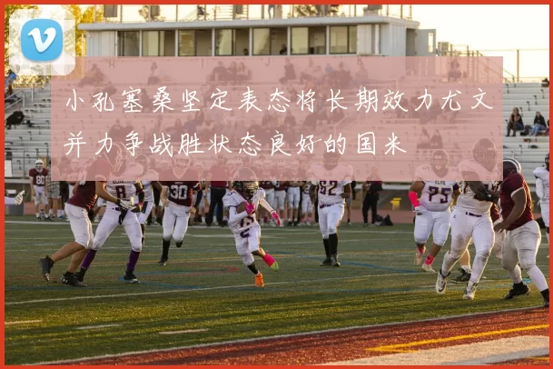 小孔塞桑坚定表态将长期效力尤文并力争战胜状态良好的国米
