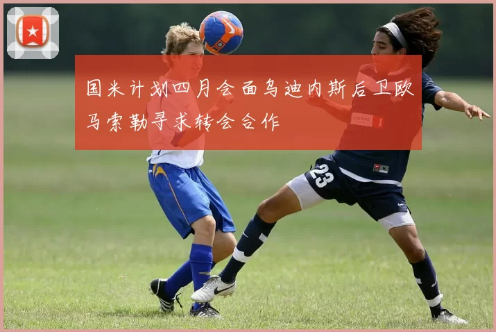 国米计划四月会面乌迪内斯后卫欧马索勒寻求转会合作