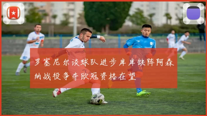罗塞尼尔谈球队进步库库缺阵阿森纳战役争夺欧冠资格在望