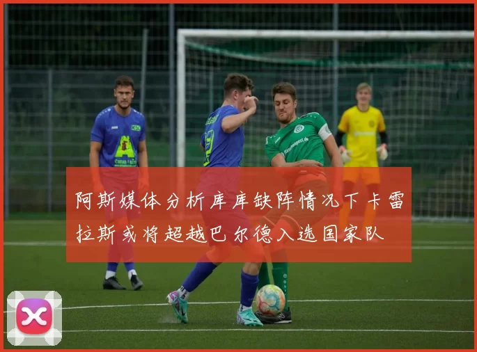 阿斯媒体分析库库缺阵情况下卡雷拉斯或将超越巴尔德入选国家队