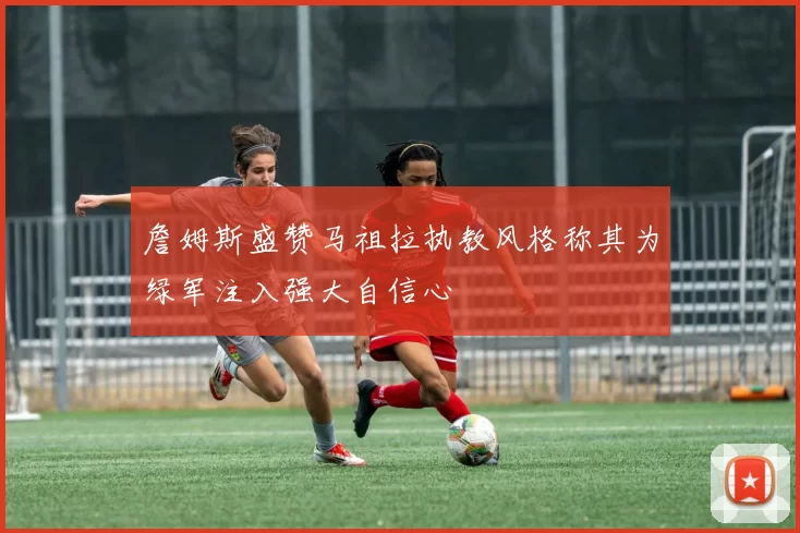 詹姆斯盛赞马祖拉执教风格称其为绿军注入强大自信心