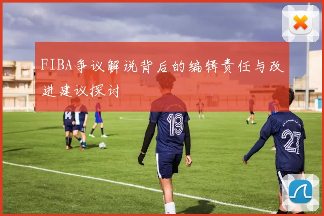 FIBA争议解说背后的编辑责任与改进建议探讨