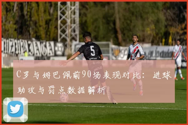 C罗与姆巴佩前90场表现对比：进球助攻与罚点数据解析