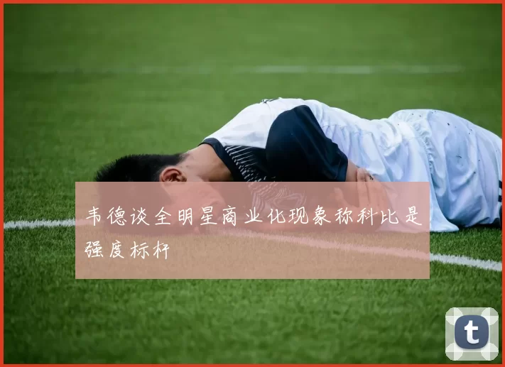 韦德谈全明星商业化现象称科比是强度标杆