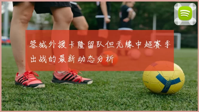 蓉城外援卡隆留队但无缘中超赛季出战的最新动态分析