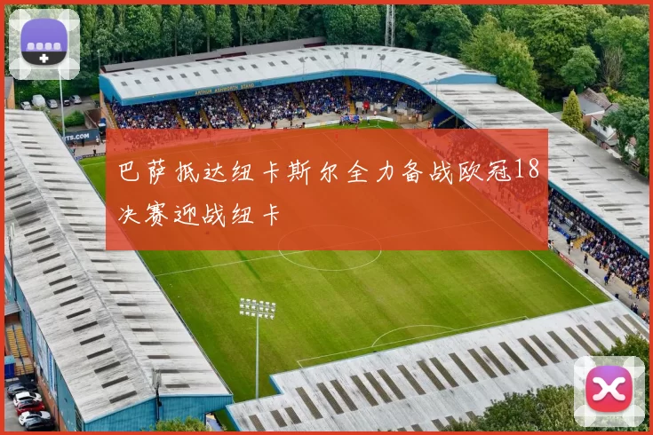巴萨抵达纽卡斯尔全力备战欧冠18决赛迎战纽卡