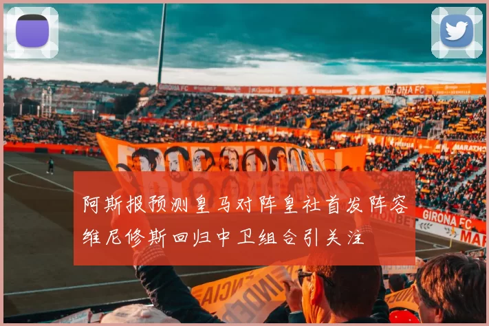 阿斯报预测皇马对阵皇社首发阵容维尼修斯回归中卫组合引关注