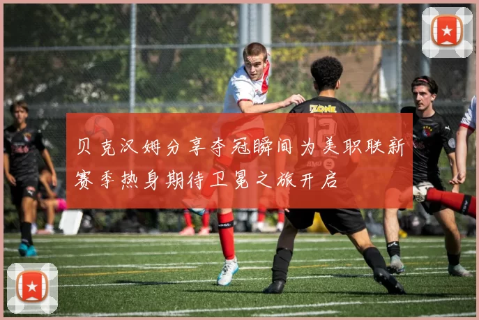 贝克汉姆分享夺冠瞬间为美职联新赛季热身期待卫冕之旅开启