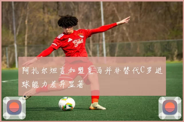 阿扎尔坦言加盟皇马并非替代C罗进球能力差异显著