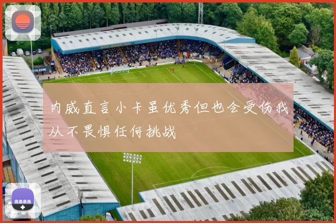 内威直言小卡虽优秀但也会受伤我从不畏惧任何挑战