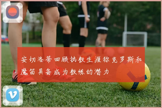 安切洛蒂回顾执教生涯称克罗斯和魔笛具备成为教练的潜力