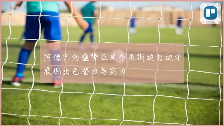 阿德巴约盛赞亚库乔尼斯边打边学展现出色潜力与实力