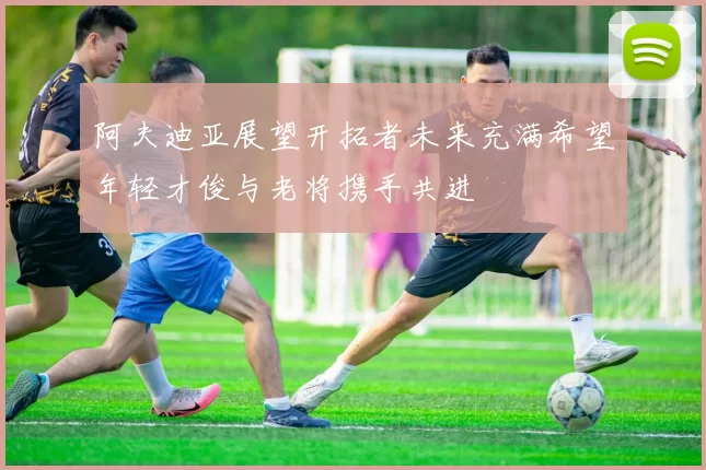 阿夫迪亚展望开拓者未来充满希望年轻才俊与老将携手共进