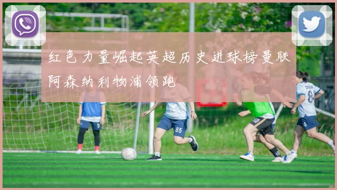 红色力量崛起英超历史进球榜曼联阿森纳利物浦领跑