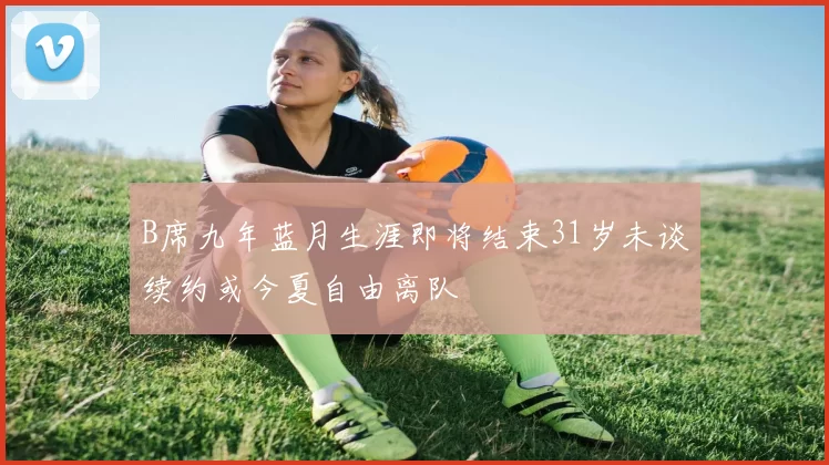 B席九年蓝月生涯即将结束31岁未谈续约或今夏自由离队